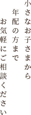 小さなお子さまから年配の方までお気軽にご相談ください